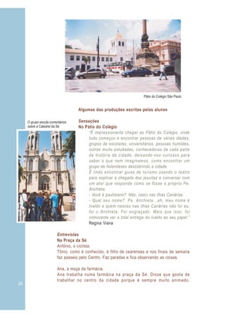 26
Pátio do Colégio São Paulo
O grupo escuta comentários
sobre a Catedral da Sé
Algumas das produções escritas pelos alunos
Sensações
No Pátio do Colégio
Entrevistas
Na Praça da Sé
Antônio, o ciclista.
Tônio, como é conhecido, é filho de cearenses e nos finais de semana
faz passeio pelo Centro. Faz paradas e fica observando as coisas.
Ana, a moça da farmácia.
Ana trabalha numa farmácia na praça da Sé. Disse que gosta de
trabalhar no centro da cidade porque é sempre muito animado.
“É impressionante chegar ao Pátio do Colégio, onde
tudo começou e encontrar pessoas de várias idades,
grupos de escolares, universitários, pessoas humildes,
outras muito estudadas, conhecedoras de cada parte
da história da cidade, deixando-nos curiosos para
saber o que nem imaginamos, como encontrar um
grupo de holandeses descobrindo a cidade.
É lindo encontrar guias de turismo usando o teatro
para explicar a chegada dos jesuítas e conversar com
um ator que responde como se fosse o próprio Pe.
Anchieta.
- Você é paulistano? Não, nasci nas ilhas Canárias.
- Qual seu nome? Pe. Anchieta...ah, meu nome é
Ivaldo e quem nasceu nas ilhas Canárias não fui eu,
foi o Anchieta. Foi engraçado. Mais que isso, foi
comovente ver a total entrega do Ivaldo ao seu papel.”
Regina Viana
 