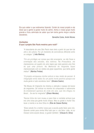 27
Ela quis saber o que estávamos fazendo. Contei do nosso projeto e ela
disse que a gente ia gostar muito do centro. Achou o nosso grupo muito
grande e ficou admirada de saber que tem tanta gente moça e adulta
estudando.
Avaliações
O que o projeto São Paulo mostrou para você?
Benedita Costa, André Morais
( Inês Martins)
(Marilsa Freitas)
(Silvana Castro)
(Dilson Mendes)
(Rita de Cássia Rocha)
(Cleusa G. Silva)
“A descoberta de uma São Paulo mais bela a partir do que tem de
arte e de cultura. Foi um momento de convivência diferente entre
os colegas.”
“Foi um privilégio ver coisas que não enxergaria se não fosse a
orientação dos estudos, dos roteiros. Na Pinacoteca, me
impressionou um quadro de uma negra que mais parecia uma foto
do que uma pintura. No Memorial do Imigrante fiquei
impressionada com os relatos da gripe espanhola, que tanta gente
matou!”.
“O projeto enriqueceu minha cultura e meu modo de pensar. A
integração entre todos foi um ponto muito positivo porque era
muita gente e tudo aconteceu bem.”
“No Museu do Imigrante me chamou a atenção o espaço de busca
de imigrantes. Se colocar no monitor do computador o sobrenome
do bistataravô aparece de onde ele veio, que dia chegou no
Brasil... Se ele for imigrante!”
“Nunca tinha ido num museu e para falar a verdade achava que
era uma coisa pra gente muito chique. Mas eu gostei e muito! Vou
levar o marido e os dois filhos lá.
“Esse estudo foi a melhor coisa que a escola podia fazer para nós.
Quando contei para minha filha tudo que vi, ela falou: mãe, se eu
tivesse numa escola dessa, ia gostar também.”
 