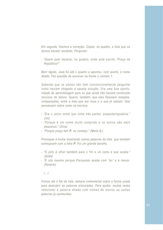 29
Em seguida, fizemos a correção. Copiei, no quadro, a lista que os
alunos haviam recebido. Perguntei:
- “Quem quer mostrar, no quadro, onde está escrito “Praça da
República?”
Bem rápido, José foi até o quadro e apontou, com acerto, o nome
ditado. Fez questão de escrever na frente o número 1.
Sabendo que os alunos não liam convencionalmente perguntei
como haviam chegado a aquela solução. Era uma boa oportu-
nidade de aprendizagem para os que ainda não haviam construído
recursos de leitura. Queria, também, que eles fizessem relações,
comparações, entre a lista que era nova e o que já sabiam. Que
pensassem sobre como se escreve.
- “Era o único nome que tinha três partes: praça/da/república.”
(Ivo)
- “Porque é um nome muito comprido e os outros são mais
pequenos.” (Diva)
- “Porque praça tem P, no começo.” (Maria B.)
Provoquei a turma mostrando outras palavras da lista que também
começavam com a letra P. Foi um grande barulho.
- “O jeito é olhar também para o fim e vê como é que acaba.“
(Gilda)
- “É isto mesmo porque Paissandu acaba com “du” e é menor.
(Rosário)
(...)
Fomos até o fim da lista, sempre comentando sobre a forma usada
para descobrir as palavras procuradas. Para ajudar, muitas vezes
relacionei a palavra ditada com nomes de alunos ou outras
palavras já conhecidas.
 