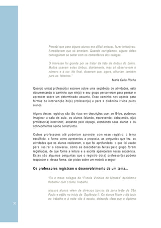 30 3
Percebi que para alguns alunos era difícil arriscar, fazer tentativas.
Acreditavam que só errariam. Quando corrigíamos, alguns deles
conseguiram se soltar com os comentários dos colegas.
O interesse foi grande por se tratar da lista de ônibus do bairro.
Muitos usavam estes ônibus, diariamente, mas só observavam o
número e a cor. No final, disseram que, agora, olhariam também
para os letreiros.”
“Eu e meus colegas da “Escola Vinicius de Moraes” decidimos
trabalhar com o tema Trabalho.
Nossos alunos vêem de diversos bairros da zona leste de São
Paulo e estão no início da Suplência II. Os alunos ficam o dia todo
no trabalho e à noite vão à escola, deixando claro que o diploma
Maria Célia Rocha
Quando um(a) professor(a) escreve sobre uma seqüência de atividades, está
documentando o caminho que ele(a) e seu grupo percorreram para pensar e
aprender sobre um determinado assunto. Esse caminho nos aponta para
formas de intervenção do(a) professor(a) e para a dinâmica vivida pelos
alunos.
Alguns destes registros são tão ricos em descrições que, ao lê-los, podemos
imaginar a sala de aula, os alunos falando, escrevendo, debatendo, o(a)
professor(a) intervindo, andando pelo espaço, atendendo seus alunos e os
conhecimentos sendo construídos.
Outros professores até poderiam aprender com esse registro: o tema
escolhido, a forma como apresentou a proposta, as perguntas que fez, as
atividades que os alunos realizaram, o que foi aprofundado, o que foi usado
para ilustrar a conversa, como as descobertas feitas pelo grupo foram
registradas, de que forma a leitura e a escrita apareceram nessa seqüência.
Estas são algumas perguntas que o registro do(a) professor(a) poderá
responder e, dessa forma, dar pistas sobre um modelo a seguir.
Os professores registram o desenvolvimento de um tema...
 