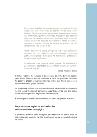 33
Em todos os trabalhos apresentados fomos montando um texto na
lousa, cada um contribuindo de acordo com os seus conhe-
cimentos. Procurei pesquisar alguns temas a respeito dos quais eu
não tinha muita segurança, na medida do possível, para contribuir
para com os trabalhos. Achei muito importante ouvir a voz dos
alunos, até mesmo daqueles mais retraídos. Penso que eles se
sentiram à vontade, porque se tratava de assuntos de seu
conhecimento e do seu dia-a-dia.
O fazer dos alunos e alunas emergiu na sala de aula explicitando
situações de suas vivências que possibilitaram a interação
professor(a)/aluno(a), aluno/aluna na construção e processo de
conhecimentos significativos.
Percebeu-se uma riqueza muito grande de conteúdos e
possibilidades abordadas que permitiram vislumbrar inúmeras
formas de atuação.”
Márcia Aparecida Ortega
O tema, Trabalho, foi realizado e desenvolvido de forma bem interessante
pelos alunos da escola Vinícius de Moraes. A partir das profissões dos alunos
foi possível chegar a diversas matérias primas que foram estudadas e
apresentadas pelos grupos de alunos.
Os professores e alunos buscaram uma forma de trabalhar que é o inverso do
modelo escolar tradicional: partiram da experiência vivida para tirar dela o
conhecimento organizado, segundo os padrões oficiais.
É a educação de jovens e adultos criando sua forma de aprender e ensinar.
Os professores registram suas reflexões
sobre o seu fazer pedagógico...
A professora Suemi se valeu do registro para expressar seu pensar sobre um
dos pontos mais presentes na EJA: a crença dos alunos no modelo tradicional
de escola.
 
