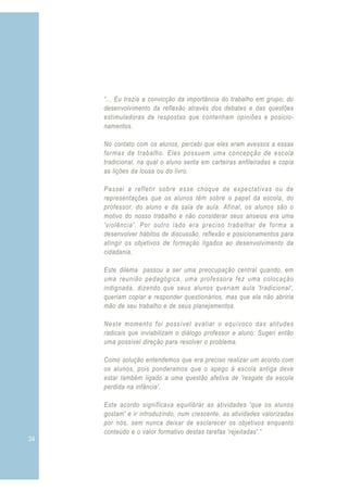 34 3
“... Eu trazia a convicção da importância do trabalho em grupo, do
desenvolvimento da reflexão através dos debates e das questões
estimuladoras de respostas que contenham opiniões e posicio-
namentos.
No contato com os alunos, percebi que eles eram avessos a essas
formas de trabalho. Eles possuem uma concepção de escola
tradicional, na qual o aluno senta em carteiras enfileiradas e copia
as lições da lousa ou do livro.
Passei a refletir sobre esse choque de expectativas ou de
representações que os alunos têm sobre o papel da escola, do
professor, do aluno e da sala de aula. Afinal, os alunos são o
motivo do nosso trabalho e não considerar seus anseios era uma
'violência'. Por outro lado era preciso trabalhar de forma a
desenvolver hábitos de discussão, reflexão e posicionamentos para
atingir os objetivos de formação ligados ao desenvolvimento da
cidadania.
Este dilema passou a ser uma preocupação central quando, em
uma reunião pedagógica, uma professora fez uma colocação
indignada, dizendo que seus alunos queriam aula 'tradicional',
queriam copiar e responder questionários, mas que ela não abriria
mão de seu trabalho e de seus planejamentos.
Neste momento foi possível avaliar o equívoco das atitudes
radicais que inviabilizam o diálogo professor e aluno. Sugeri então
uma possível direção para resolver o problema.
Como solução entendemos que era preciso realizar um acordo com
os alunos, pois ponderamos que o apego à escola antiga deve
estar também ligado a uma questão afetiva de 'resgate da escola
perdida na infância'.
Este acordo significava equilibrar as atividades 'que os alunos
gostam' e ir introduzindo, num crescente, as atividades valorizadas
por nós, sem nunca deixar de esclarecer os objetivos enquanto
conteúdo e o valor formativo destas tarefas 'rejeitadas'.”
 