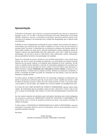 1
Apresentação
O Ministério da Educação, para enfrentar os processos excludentes que marcam os sistemas de
educação no país, cria, em 2004, a Secretaria de Educação Continuada, Alfabetização e Diversidade
(SECAD). Respeitar e valorizar a diversidade da população, garantindo políticas públicas como
instrumentos de cidadania e de contribuição para a redução das desigualdades são os objetivos desta
nova Secretaria.
A SECAD, por meio do Departamento de Educação de Jovens e Adultos, busca contribuir para atenuar a
dívida histórica que o Brasil tem para com todos os cidadãos de 15 anos ou mais que não concluíram a
educação básica. Para tanto, é fundamental que os professores e professoras dos sistemas públicos de
ensino saibam trabalhar com esses alunos, utilizando metodologias e práticas pedagógicas capazes de
respeitar e valorizar suas especificidades. Esse olhar voltado para o aluno como o sujeito de sua própria
aprendizagem, que traz para a escola um conhecimento vasto e diferenciado, contribui, efetivamente,
para sua permanência na escola e uma aprendizagem com qualidade.
Apesar de a educação de jovens e adultos ser uma atividade especializada e com características
próprias, são raros os cursos de formação de professores e as universidades que oferecem formação
específica aos que queiram trabalhar ou já trabalham nesta modalidade de ensino. Igualmente, não são
muitos os subsídios escritos destinados a responder às necessidades pedagógicas dos educadores que
atuam nas salas de aula da educação de jovens e adultos. Procurando apoiar esses educadores, a
SECAD apresenta a coleção Trabalhando com a Educação de Jovens e Adultos, composta de cinco
cadernos temáticos. O material trata de situações concretas, familiares aos professores e professoras, e
permite a visualização de modelos que podem ser comparados com suas práticas, a partir das quais são
ampliadas as questões teóricas.
O primeiro caderno, ALUNAS E ALUNOS DA EJA, traz informações, estratégias e procedimentos que
ajudam os educadores a conhecerem quem são os seus alunos e alunas. Questões que abordam o perfil
do público da educação de jovens e adultos, tais como: porque procuram os cursos, o que querem saber,
o que já sabem e o que não sabem, suas relações com o mundo do trabalho e na sociedade onde vivem.
Em A SALA DE AULA COMO UM GRUPO DE VIVÊNCIA E APRENDIZAGEM, segundo caderno desta
coleção, são apresentadas algumas estratégias capazes de gerar, desenvolver e manter a sala de aula
como um grupo de aprendizagem onde cresçam os vínculos entre educador/educando e educandos entre
si.
Nos dois cadernos seguintes são abordados quatro instrumentos importantes para a prática pedagógica
dos professores e professoras: OBSERVAÇÃO E REGISTRO, AVALIAÇÃO E PLANEJAMENTO. São
desenvolvidas, entre o conjunto de questões pertinentes aos temas, suas funções e utilidades no
cotidiano do educador.
O último caderno, O PROCESSO DE APRENDIZAGEM DOS ALUNOS E PROFESSORES, apresenta
orientações e discussões relativas à teoria do conhecimento: como os alunos aprendem e como os
professores aprendem ensinando.
Boa leitura!
Ricardo Henriques
Secretário de Educação Continuada, Alfabetização e Diversidade
 