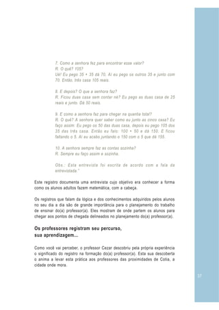 37
7. Como a senhora fez para encontrar esse valor?
R. O quê? 105?
Ué! Eu pego 35 + 35 dá 70. Aí eu pego os outros 35 e junto com
70. Então, três casa 105 reais.
8. E depois? O que a senhora faz?
R. Ficou duas casa sem contar né? Eu pego as duas casa de 25
reais e junto. Dá 50 reais.
9. E como a senhora faz para chegar na quantia total?
R. O quê? A senhora quer saber como eu junto as cinco casa? Eu
faço assim: Eu pego os 50 das duas casa, depois eu pego 105 dos
35 das três casa. Então eu falo: 100 + 50 e dá 150. E ficou
faltando o 5. Aí eu acabo juntando o 150 com o 5 que dá 155.
10. A senhora sempre faz as contas sozinha?
R. Sempre eu faço assim e sozinha.
Obs.: Esta entrevista foi escrita de acordo com a fala da
entrevistada.”
Este registro documenta uma entrevista cujo objetivo era conhecer a forma
como os alunos adultos fazem matemática, com a cabeça.
Os registros que falam da lógica e dos conhecimentos adquiridos pelos alunos
no seu dia a dia são de grande importância para o planejamento do trabalho
de ensinar do(a) professor(a). Eles mostram de onde partem os alunos para
chegar aos pontos de chegada delineados no planejamento do(a) professor(a).
Os professores registram seu percurso,
sua aprendizagem...
Como você vai perceber, o professor Cezar descobriu pela própria experiência
o significado do registro na formação do(a) professor(a). Esta sua descoberta
o anima a levar esta prática aos professores das proximidades de Cotia, a
cidade onde mora.
 