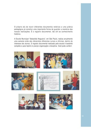 43
O próprio ato de reunir diferentes documentos relativos a uma prática
pedagógica já constitui uma importante forma de guardar a memória das
nossas realizações. É o registro documental, tão útil ao conhecimento
histórico.
A Escola Municipal “Sebastião Nogueira”, em São Paulo, realiza anualmente
uma semana onde são oferecidos diferentes cursos e oficinas, dentro do
interesse dos alunos. O registro documental realizado pela escola é bastante
completo e para fazê-lo é preciso organização e disciplina. Você pode conferir:
 