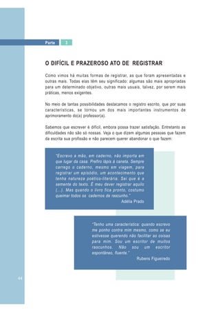 44
Parte 3
“Escrevo a mão, em caderno, não importa em
que lugar da casa. Prefiro lápis à caneta. Sempre
carrego o caderno, mesmo em viagem, para
registrar um episódio, um acontecimento que
tenha natureza poético-literária. Sei que é a
semente do texto. É meu dever registrar aquilo
(...). Mas quando o livro fica pronto, costumo
queimar todos os cadernos de rascunho.”
Adélia Prado
“Tenho uma característica: quando escrevo
me ponho contra mim mesmo, como se eu
estivesse querendo não facilitar as coisas
para mim. Sou um escritor de muitos
rascunhos. Não sou um escritor
espontâneo, fluente.”
Rubens Figueiredo
O DIFÍCIL E PRAZEROSO ATO DE REGISTRAR
Como vimos há muitas formas de registrar, as que foram apresentadas e
outras mais. Todas elas têm seu significado: algumas são mais apropriadas
para um determinado objetivo, outras mais usuais, talvez, por serem mais
práticas, menos exigentes.
No meio de tantas possibilidades destacamos o registro escrito, que por suas
características, se tornou um dos mais importantes instrumentos de
aprimoramento do(a) professor(a).
Sabemos que escrever é difícil, embora possa trazer satisfação. Entretanto as
dificuldades não são só nossas. Veja o que dizem algumas pessoas que fazem
da escrita sua profissão e não parecem querer abandonar o que fazem:
 