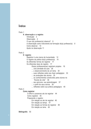 2
Índice
Parte 1
A observação e o registro
Introdução 3
Observação 4
O que o(a) professor(a) observa? 8
A observação como instrumento de formação do(a) professor(a) 9
Como observar 10
Ajuda na observação 11
Parte 2
O registro
Registrar é uma marca da humanidade 12
O registro da prática do(a) professor(a) 14
As diferentes formas de registrar 17
Os diferentes tipos de registro 17
Os(as) professores(as) registram projetos 18
... uma atividade de aula 28
... o desenvolvimento de um tema 30
... suas reflexões sobre seu fazer pedagógico 33
... as produções dos alunos 35
... os conhecimentos construídos pelos alunos na
“Escola da vida” 36
... seu percurso, sua aprendizagem 37
... o perfil de seus alunos 39
... reflexões sobre sua prática pedagógica 40
Parte 3
Como registrar
O difícil e prazeroso ato de registrar 44
Como registrar 45
Preparando o registro:
Em relação ao ato de registrar 46
Em relação ao tempo 47
Em relação as formas de registrar 48
Em relação ao tema 49
Bibliografia 50
 