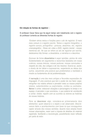 48
Em relação às formas de registrar :
O professor Cezar Sena que há algum tempo vem trabalhando com o registro
do professor comenta as diferentes formas do registro:
“Existem vários meios e funções para o ato de registrar. O meio
mais comum é o registro escrito. Temos o registro fotográfico, o
registro sonoro, pictográfico - pinturas, desenhos, etc, registro
cinematográfico - filmes em vídeo e DVD, registro mental - nossas
memórias etc. No que se refere ao ato de registrar por escrito,
destacamos três formas: a dissertativa, a narrativa e a descritiva.
Escrever de forma dissertativa é expor opiniões, pontos de vista
fundamentados em argumentos e raciocínios baseados em nossa
vivência, nossas leituras, nossas posturas, nossas conclusões a
respeito da vida, dos colegas e de nós mesmos. Exerce-se, assim,
o direito de ter idéias e expressá-las, respeitando as idéias dos
outros, assumindo uma postura que problematize a realidade e
mostre os fundamentos de tal problematização.
A narração é uma das mais antigas e fecundas expressões da
linguagem. É uma aventura que tem o poder de nos fazer viajar,
mergulhar nos relatos alheios e perceber neles os nossos próprios
relatos, subentendidos ou explicitados, vividos ou sonhados.
Narrar é contar, relacionar situações e personagens no tempo e no
espaço, é perceber o que aconteceu, o que poderia ter acontecido
e contar, relatar, repartir com os ouvintes ou leitores as histórias
de nossas histórias.
Para se descrever algo, considera-se primariamente dois
elementos: quem observa e o objeto a ser observado. Descre-
vemos fatos e acontecimentos com base no que conseguimos
captar através dos nossos sentidos. Quanto mais amplas forem
nossas observações, maior será a riqueza de detalhes do material
registrado, facilitando a reconstrução, possibilitando maior reflexão
por parte do leitor.
 