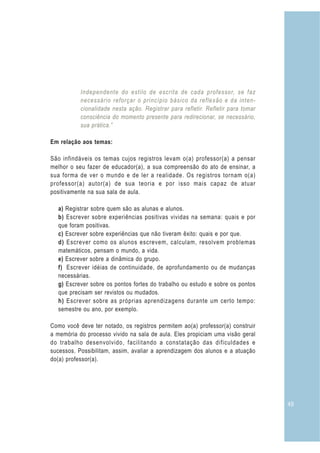 49
Independente do estilo de escrita de cada professor, se faz
necessário reforçar o princípio básico da reflexão e da inten-
cionalidade nesta ação. Registrar para refletir. Refletir para tomar
consciência do momento presente para redirecionar, se necessário,
sua prática.”
Em relação aos temas:
São infindáveis os temas cujos registros levam o(a) professor(a) a pensar
melhor o seu fazer de educador(a), a sua compreensão do ato de ensinar, a
sua forma de ver o mundo e de ler a realidade. Os registros tornam o(a)
professor(a) autor(a) de sua teoria e por isso mais capaz de atuar
positivamente na sua sala de aula.
a) Registrar sobre quem são as alunas e alunos.
b) Escrever sobre experiências positivas vividas na semana: quais e por
que foram positivas.
c) Escrever sobre experiências que não tiveram êxito: quais e por que.
d) Escrever como os alunos escrevem, calculam, resolvem problemas
matemáticos, pensam o mundo, a vida.
e) Escrever sobre a dinâmica do grupo.
f) Escrever idéias de continuidade, de aprofundamento ou de mudanças
necessárias.
g) Escrever sobre os pontos fortes do trabalho ou estudo e sobre os pontos
que precisam ser revistos ou mudados.
h) Escrever sobre as próprias aprendizagens durante um certo tempo:
semestre ou ano, por exemplo.
Como você deve ter notado, os registros permitem ao(a) professor(a) construir
a memória do processo vivido na sala de aula. Eles propiciam uma visão geral
do trabalho desenvolvido, facilitando a constatação das dificuldades e
sucessos. Possibilitam, assim, avaliar a aprendizagem dos alunos e a atuação
do(a) professor(a).
 
