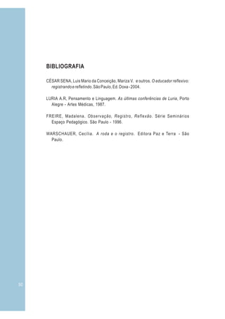 50
BIBLIOGRAFIA
CÉSAR SENA, Luis Mario da Conceição, Mariza V. e outros. O educador reflexivo:
registrandoerefletindo.SãoPaulo,Ed.Doxa-2004.
LURIA A.R, Pensamento e Linguagem. As últimas conferências de Luria, Porto
Alegre - Artes Médicas, 1987.
FREIRE, Madalena. Observação, Registro, Reflexão. Série Seminários
Espaço Pedagógico. São Paulo - 1996.
WARSCHAUER, Cecília. A roda e o registro. Editora Paz e Terra - São
Paulo.
 
