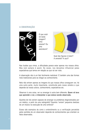 4
Nas ilusões que vimos, a dificuldade parece estar apenas nos nossos olhos.
Mas nem sempre é assim. Às vezes, nos deixamos influenciar pelas
expectativas que temos em relação ao que vai ser visto.
A observação não é um fato facilmente realizável. É também uma das formas
mais tradicionais para se chegar ao conhecimento.
Nela não entram apenas as imagens do que nossos olhos conseguem ver, há
uma outra parte, muito importante, constituída pelo nosso cérebro e que
depende da nossa cultura, conhecimento, expectativas etc.
Observar é uma coisa, ver ou enxergar é outra bem diferente. Quem vê teve
que aprender a ver, a interpretar o que estava sendo observado.
Quantos de nós seriam capazes de enxergar os problemas diagnosticados por
um médico, a partir de uma radiografia? Quantos “veriam” pequenos deslizes
de um músico na execução de uma sinfonia?
Esses são exemplos de como o entendimento ou a verificação percebida
pelos sentidos de um observador depende de conhecimentos que orientam os
fatos observados.
O que você
vê nesta
imagem?
Uma
pessoa? Ou
uma
assinatura?
Qual das figuras é maior?
A amarela? A azul?
A OBSERVAÇÃO
 