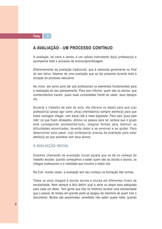 Parte     2


    A AVALIAÇÃO - UM PROCESSO CONTÍNUO

    A avaliação, tal como a vemos, é um valioso instrumento do(a) professor(a) e
    acompanha todo o processo de ensino/aprendizagem.

    Diferentemente da avaliação tradicional, que é realizada geralmente no final
    do ano letivo, falamos de uma avaliação que se faz presente durante toda a
    duração do processo educativo.

    No início, ela serve para dar aos professores os elementos fundamentais para
    a realização do seu planejamento. Para isso informa: quem são os alunos, que
    conhecimentos trazem, quais suas curiosidades frente ao saber, seus desejos
    etc.

    Durante o trabalho de sala de aula, ela oferece os dados para que o(a)
    professor(a) possa agir como um(a) orientador(a) sempre atento(a) para que
    todos consigam chegar, com ele(a) até a meta esperada. Para isso 'puxa pela
    mão' os que ficam atrasados, diminui os passos para ter certeza que o grupo
    está conseguindo acompanhá-lo(a), imagina formas para diminuir as
    dificuldades encontradas, levando todos a se envolver e se ajudar. Para
    desenvolver esse papel, o(a) professor(a) precisa da avaliação para estar
    atento(a) ao que acontece com seus alunos.

    A AVALIAÇÃO INICIAL

    Estamos chamando de avaliação inicial aquela que se dá no começo do
    trabalho escolar, quando começamos a saber quem são as alunas e alunos, os
    colegas professores e a realidade que envolve a todos nós.

    Na EJA, muitas vezes, a avaliação tem seu começo na formação das turmas.

    Todos os anos chegam à escola alunos e alunas em diferentes níveis de
    escolaridade. Nem sempre é fácil definir qual a série ou etapa mais adequada
    para cada um deles. Tem gente que traz no histórico escolar uma escolaridade
    que o passar do tempo em grande parte já apagou da memória de quem traz o
    documento. Muitos são pessimistas, acreditam não saber quase nada, quando

8
 