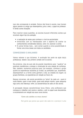 isso não corresponde à verdade. Outros não foram à escola, mas tiveram
algum parente ou amigo que desempenhou junto a eles, o papel de professor.
E tantas outras situações.

Para resolver essas questões, as escolas buscam diferentes saídas que
envolvem algum tipo de avaliação:

  — a realização de testes para conhecer o nível de escolaridade;
  — entrevistas com os interessados com o objetivo de avaliar os
    conhecimentos considerados básicos, como: ler, escrever e contar;
  — E outras formas mais... sem contar quando a única possibilidade é
    formar uma única classe com todos os candidatos.

CONHECENDO E AVALIANDO

Vamos retomar o que dizíamos. A avaliação faz parte da ação do(a)
professor(a) desde o seu primeiro contato com os alunos.

Os primeiros dias de aula são de grande importância para “quebrar” as
possíveis resistências e começar a construção de uma relação de confiança.
São, também, momentos propícios para, por exemplo, conhecer o grupo
quanto às experiências escolares já vividas; as profissões que, atualmente,
desempenham ou a forma como ganham a vida; as cidades de origem; os
grupos familiares, as expectativas em relação ao futuro etc.

Nessas conversas, vão sendo percebidos os “jeitos” de cada um - quem é
muito falante, quem é mais tímido, quem está sempre risonho, quem desponta
logo como uma liderança enfim, as características de cada um dos alunos.

A percepção dessas características levou Elena, uma professora que
começava a trabalhar com jovens e adultos, a pôr no papel suas descobertas
e encantamento em relação aos seus novos alunos:

           “Como são sabidos os meus alunos!

           Tem gente que pensa que quem não sabe ler e escrever é uma

                                                                              9
 
