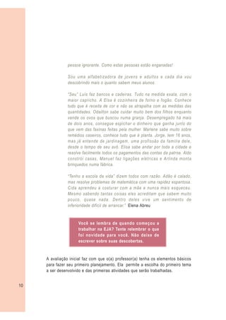 pessoa ignorante. Como estas pessoas estão enganadas!

                Sou uma alfabetizadora de jovens e adultos e cada dia vou
                descobrindo mais o quanto sabem meus alunos.

                “Seu” Luís faz bancos e cadeiras. Tudo na medida exata, com o
                maior capricho. A Elsa é cozinheira de forno e fogão. Conhece
                tudo que é receita de cor e não se atrapalha com as medidas das
                quantidades. Odailton sabe cuidar muito bem dos filhos enquanto
                vende os ovos que buscou numa granja. Desempregado há mais
                de dois anos, consegue espichar o dinheiro que ganha junto do
                que vem das faxinas feitas pela mulher. Marlene sabe muito sobre
                remédios caseiros, conhece tudo que é planta. Jorge, tem 16 anos,
                mas já entende de jardinagem, uma profissão da família dele,
                desde o tempo de seu avô. Elisa sabe andar por toda a cidade e
                resolve facilmente todos os pagamentos das contas da patroa. Aldo
                constrói casas, Manuel faz ligações elétricas e Arlinda monta
                brinquedos numa fábrica.

                “Tenho a escola da vida” dizem todos com razão. Adão é calado,
                mas resolve problemas de matemática com uma rapidez espantosa.
                Cida aprendeu a costurar com a mãe e nunca mais esqueceu.
                Mesmo sabendo tantas coisas eles acreditam que sabem muito
                pouco, quase nada. Dentro deles vive um sentimento de
                inferioridade difícil de arrancar.” Elena Abreu


                     Você se lembra de quando começou a
                     trabalhar na EJA? Tente relembrar o que
                     foi novidade para você. Não deixe de
                     escrever sobre suas descobertas.


     A avaliação inicial faz com que o(a) professor(a) tenha os elementos básicos
     para fazer seu primeiro planejamento. Ela permite a escolha do primeiro tema
     a ser desenvolvido e das primeiras atividades que serão trabalhadas.


10
 