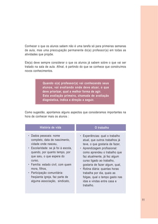 Conhecer o que os alunos sabem não é uma tarefa só para primeiras semanas
de aula, mas uma preocupação permanente do(a) professor(a) em todas as
atividades que propõe.

Ele(a) deve sempre considerar o que os alunos já sabem sobre o que vai ser
tratado na sala de aula. Afinal, é partindo do que se conhece que construímos
novos conhecimentos.


             Quando o(a) professor(a) vai conhecendo seus
             alunos, vai avaliando onde deve atuar, o que
             deve priorizar, qual a melhor forma de agir.
             Esta avaliação primeira, chamada de avaliação
             diagnóstica, indica a direção a seguir.


Como sugestão, apontamos alguns aspectos que consideramos importantes na
hora de conhecer mais os alunos :


           História de vida                          O trabalho

  – Dados pessoais: nome                 – Experiências: qual o trabalho
    completo, data de nascimento,          atual, que outros trabalhos já
    cidade onde nasceu,                    teve, o que gostaria de fazer,
  – Escolaridade: se já foi à escola,    – Aprendizagem profissional:
    quando, por quanto tempo, por          como aprendeu o trabalho que
    que saiu, o que espera do              faz atualmente, já fez algum
    curso,                                 curso ligado ao trabalho,
  – Família: estado civil, com quem        gostaria de fazer algum, qual,
    mora, filhos,                        – Rotina diária: quantas horas
  – Participação comunitária:              trabalha por dia, quais as
    freqüenta igreja, faz parte de         folgas, qual o tempo gasto nas
    alguma associação, sindicato,          idas e vindas entre casa e
                                           trabalho.



                                                                                11
 