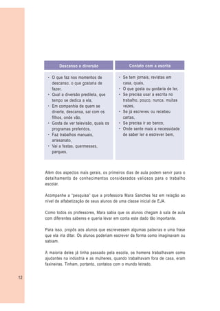 Descanso e diversão                   Contato com a escrita

      – O que faz nos momentos de            – Se tem jornais, revistas em
        descanso, o que gostaria de            casa, quais,
        fazer,                               – O que gosta ou gostaria de ler,
      – Qual a diversão predileta, que       – Se precisa usar a escrita no
        tempo se dedica a ela,                 trabalho, pouco, nunca, muitas
      – Em companhia de quem se                vezes,
        diverte, descansa, sai com os        – Se já escreveu ou recebeu
        filhos, onde vão,                      cartas,
      – Gosta de ver televisão, quais os     – Se precisa ir ao banco,
        programas preferidos,                – Onde sente mais a necessidade
      – Faz trabalhos manuais,                 de saber ler e escrever bem,
        artesanato,
      – Vai a festas, quermesses,
        parques.



     Além dos aspectos mais gerais, os primeiros dias de aula podem servir para o
     detalhamento de conhecimentos considerados valiosos para o trabalho
     escolar.

     Acompanhe a “pesquisa” que a professora Mara Sanches fez em relação ao
     nível de alfabetização de seus alunos de uma classe inicial de EJA.

     Como todos os professores, Mara sabia que os alunos chegam à sala de aula
     com diferentes saberes e queria levar em conta este dado tão importante.

     Para isso, propôs aos alunos que escrevessem algumas palavras e uma frase
     que ela iria ditar. Os alunos poderiam escrever da forma como imaginavam ou
     sabiam.

     A maioria deles já tinha passado pela escola, os homens trabalhavam como
     ajudantes na indústria e as mulheres, quando trabalhavam fora de casa, eram
     faxineiras. Tinham, portanto, contatos com o mundo letrado.


12
 