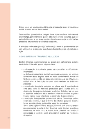 Muitas vezes um simples comentário do(a) professor(a) sobre o trabalho ou
     atitude do aluno tem um efeito imenso.

     Criar um clima que estimule a coragem de se expor em classe pode demorar
     algum tempo, particularmente quando são alunos jovens e adultos, que não
     estão habituados a ver suas opiniões levadas em conta e valorizadas.
     Entretanto, é fundamental a existência desse clima.

     A avaliação continuada ajuda o(a) professor(a) a rever os procedimentos que
     vem utilizando e a replanejar sua atuação buscando novas alternativas de
     ação.

     COMO AVALIAR O TRABALHO REALIZADO

     Existem diferentes encaminhamentos que ajudam o(a) professor(a) a avaliar o
     seu trabalho. Estas são, apenas, algumas delas:

       — a observação é o primeiro passo para perceber as dificuldades
         encontradas;
       — no diálogo professor(a) e alunos trocam suas percepções em torno da
         forma como estão reagindo frente aos novos conhecimentos. O que não
         foi bem compreendido, os possíveis motivos para as dificuldades
         encontradas, a descrição da forma como realizam as atividades
         propostas;
       — a organização do material produzido em sala de aula. A organização de
         uma pasta com os materiais produzidos pelos alunos ajuda na
         observação dos avanços individuais e coletivos de todos, faz ver onde
         os objetivos planejados estão sendo ou foram alcançados e ajuda a
         traçar a história vivida pela classe na construção do conhecimento;
       — a realização de exposições que mostrem, para a comunidade onde a
         escola está inserida, o que foi motivo de estudo e que pode ajudar a
         formar a opinião pública ou beneficiar a vida dos moradores.
         Temas como: aproveitamento da água; cuidados com a visão; lendo e
         compreendendo a conta de luz; descubra como diminuir o custo da
         construção de uma casa, e outros mais, prestam um serviço à
         comunidade e permite ao(à) professor(a) avaliar os resultados
         alcançados.
18
 