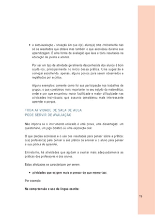— a auto-avaliação - situação em que o(a) aluno(a) olha criticamente não
     só os resultados que obteve mas também o que aconteceu durante sua
     aprendizagem. É uma forma de avaliação que leva a bons resultados na
     educação de jovens e adultos.

     Por ser um tipo de atividade geralmente desconhecida dos alunos é bom
     ajudá-los, principalmente no início dessa prática. Uma sugestão é
     começar escolhendo, apenas, alguns pontos para serem observados e
     registrados por escritos.

     Alguns exemplos: comente como foi sua participação nos trabalhos de
     grupos; o que considerou mais importante no seu estudo da matemática;
     onde e por que encontrou maior facilidade e maior dificuldade nas
     atividades individuais; que assunto considerou mais interessante
     aprender e porque.

TODA ATIVIDADE DE SALA DE AULA
PODE SERVIR DE AVALIAÇÃO

Não importa se o instrumento utilizado é uma prova, uma dissertação, um
questionário, um jogo didático ou uma exposição oral.

O que precisa acontecer é o uso dos resultados para pensar sobre a prática:
o(a) professor(a) para pensar a sua prática de ensinar e o aluno para pensar
a sua prática de aprender.

Entretanto, há atividades que ajudam a avaliar mais adequadamente as
práticas dos professores e dos alunos.

Estas atividades se caracterizam por serem:

   — atividades que exigem mais o pensar do que memorizar.

Por exemplo:

Na compreensão e uso da língua escrita:

                                                                               19
 
