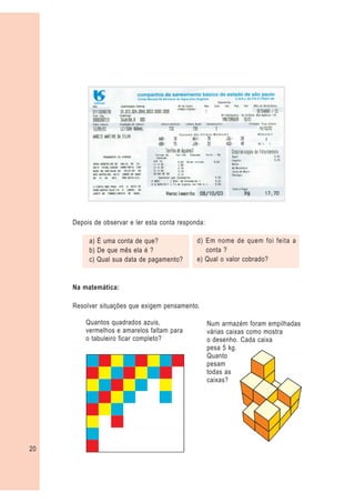 Depois de observar e ler esta conta responda:

          a) É uma conta de que?               d) Em nome de quem foi feita a
          b) De que mês ela é ?                   conta ?
          c) Qual sua data de pagamento?       e) Qual o valor cobrado?


     Na matemática:

     Resolver situações que exigem pensamento.

         Quantos quadrados azuis,                    Num armazém foram empilhadas
         vermelhos e amarelos faltam para            várias caixas como mostra
         o tabuleiro ficar completo?                 o desenho. Cada caixa
                                                     pesa 5 kg.
                                                     Quanto
                                                     pesam
                                                     todas as
                                                     caixas?




20
 