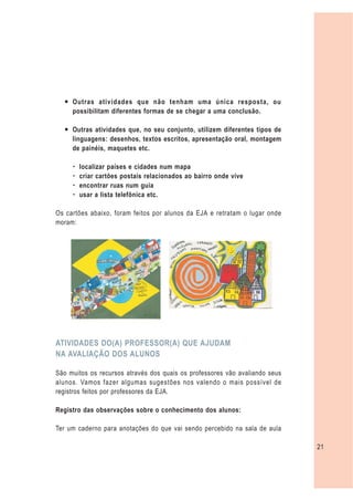 — Outras atividades que não tenham uma única resposta, ou
    possibilitam diferentes formas de se chegar a uma conclusão.

  — Outras atividades que, no seu conjunto, utilizem diferentes tipos de
    linguagens: desenhos, textos escritos, apresentação oral, montagem
    de painéis, maquetes etc.

     –   localizar países e cidades num mapa
     –   criar cartões postais relacionados ao bairro onde vive
     –   encontrar ruas num guia
     –   usar a lista telefônica etc.

Os cartões abaixo, foram feitos por alunos da EJA e retratam o lugar onde
moram:




ATIVIDADES DO(A) PROFESSOR(A) QUE AJUDAM
NA AVALIAÇÃO DOS ALUNOS

São muitos os recursos através dos quais os professores vão avaliando seus
alunos. Vamos fazer algumas sugestões nos valendo o mais possível de
registros feitos por professores da EJA.

Registro das observações sobre o conhecimento dos alunos:

Ter um caderno para anotações do que vai sendo percebido na sala de aula

                                                                             21
 