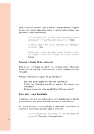 pode se constituir numa boa “ajuda à memória” do(a) professor(a). O registro
     de fatos interessantes observados durante o trabalho revelam aspectos que,
     geralmente, passam despercebidos.

                “Passando pelas mesas fui descobrindo que grande parte dos
                alunos usavam o 'ce' quando queriam escrever 'que'.” (Rosa)

                “É curioso, todos pedem lição de casa mas nunca conseguem
                trazê-la feita.” (Rui)

                “Os números que estão nas notas e moedas são escritas e lidas
                com correção. O mesmo não acontece com os outros números.
                (Selma)

     Pequenas avaliações diárias ou semanais

     Esta prática está ligada ao registro da atividade do(a) professor(a).
     Poderíamos até dizer que consiste num dos primeiros passos para a sua
     realização.

     Nela o(a) professor(a) se pergunta em questões do tipo:

        – Houve algo que me surpreendeu no dia de hoje? Por quê?
        – Onde foi mais difícil chegar aos objetivos previstos? Como explico essas
          dificuldades?
        – Os alunos chamaram a minha atenção? Como? Em que momento?

     Cartas como registro da avaliação

     A carta que segue é de uma professora que vem utilizando esse tipo de texto
     para comunicar a seus alunos como foram avaliados no último bimestre.

     Os alunos recebem a carta-avaliação e respondem concordando ou
     discordando e comentando as observações da professora.

                “É uma prática bem trabalhosa mas os resultados têm
                compensado.” Comenta a professora Lourdes.
22
 