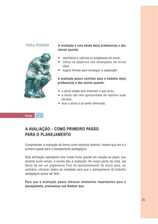 PARA PENSAR             A avaliação é uma aliada do(a) professor(a) e dos
                        alunos quando:

                        — reconhece e valoriza os progressos do aluno,
                        — indica os objetivos não alcançados de forma
                          clara,
                        — sugere formas para conseguir a superação.

                        A avaliação pouco contribui para o trabalho do(a)
                        professor(a) e dos alunos quando:

                        — o aluno acaba sem entender o que errou,
                        — o aluno não tem oportunidade de resolver suas
                          dúvidas,
                        — leva o aluno a se sentir diminuído.


Parte     3



A AVALIAÇÃO - COMO PRIMEIRO PASSO
PARA O PLANEJAMENTO

Compreender a avaliação da forma como estamos fazendo, mostra que ela é o
primeiro passo para o planejamento pedagógico.

Esta afirmação representa uma virada muito grande em relação ao papel, que
durante muito tempo, a escola deu à avaliação. No nosso ponto de vista, ela
deixa de ser um julgamento final do aproveitamento do aluno para, ao
contrário, oferecer dados da realidade para que o planejamento do trabalho
pedagógico possa ser feito.

Para que a avaliação possa oferecer elementos importantes para o
planejamento, precisamos nos lembrar que:



                                                                              25
 