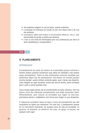 — não podemos exagerar no uso do poder, quando avaliamos.
       — a avaliação só interessa em função do que vem depois dela e do que
         ela esclarece.
       — precisamos saber que avaliar é um processo reflexivo, isto é, uma
         oportunidade de pensar a prática que fazemos.
       — o erro é uma fonte de informações para o(a) professor(a) que deve se
         sentir desafiado(a) a compreendê-lo.




     Parte    4



     O PLANEJAMENTO

     INTRODUÇÃO

     O planejamento faz parte da história da humanidade porque mulheres e
     homens sempre quiseram transformar suas idéias em realidade e isso sempre
     exigiu planejamento. Todos os dias enfrentamos inúmeras situações que
     demandam algum tipo de planejamento. Até mesmo um simples passeio
     envolve planejar: quanto dinheiro pretendo gastar, qual o tempo que disponho,
     como chegarei ao lugar escolhido, levarei que tipo de lanche, quem convidarei
     para ir junto e outras questões mais.

     Como nossas ações diárias vão se transformando em fatos rotineiros, nem nos
     damos conta dos diferentes planejamentos que estão embutidos nelas.
     Diferentemente, para realizar as atividades que fogem do dia-a-dia,
     precisamos pensar e estabelecer uma forma para chegar ao que desejamos.

     É impossível considerar todos os tipos e níveis de planejamento que são
     necessários às ações que realizamos. Por tudo isso, o planejamento sempre
     foi um instrumento importante, em qualquer setor da vida em sociedade: no
     governo, na empresa, no comércio, em casa, na igreja, na escola, em
     qualquer outro lugar.


26
 