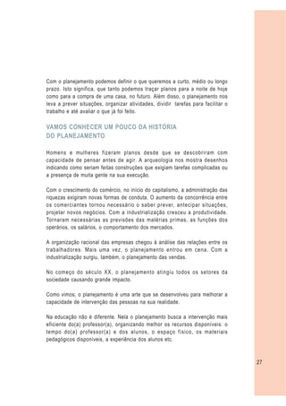 Com o planejamento podemos definir o que queremos a curto, médio ou longo
prazo. Isto significa, que tanto podemos traçar planos para a noite de hoje
como para a compra de uma casa, no futuro. Além disso, o planejamento nos
leva a prever situações, organizar atividades, dividir tarefas para facilitar o
trabalho e até avaliar o que já foi feito.

VAMOS CONHECER UM POUCO DA HISTÓRIA
DO PLANEJAMENTO

Homens e mulheres fizeram planos desde que se descobriram com
capacidade de pensar antes de agir. A arqueologia nos mostra desenhos
indicando como seriam feitas construções que exigiam tarefas complicadas ou
a presença de muita gente na sua execução.

Com o crescimento do comércio, no início do capitalismo, a administração das
riquezas exigiram novas formas de conduta. O aumento da concorrência entre
os comerciantes tornou necessário o saber prever, antecipar situações,
projetar novos negócios. Com a industrialização cresceu a produtividade.
Tornaram necessárias as previsões das matérias primas, as funções dos
operários, os salários, o comportamento dos mercados.

A organização racional das empresas chegou à análise das relações entre os
trabalhadores. Mais uma vez, o planejamento entrou em cena. Com a
industrialização surgiu, também, o planejamento das vendas.

No começo do século XX, o planejamento atingiu todos os setores da
sociedade causando grande impacto.

Como vimos, o planejamento é uma arte que se desenvolveu para melhorar a
capacidade de intervenção das pessoas na sua realidade.

Na educação não é diferente. Nela o planejamento busca a intervenção mais
eficiente do(a) professor(a), organizando melhor os recursos disponíveis: o
tempo do(a) professor(a) e dos alunos, o espaço físico, os materiais
pedagógicos disponíveis, a experiência dos alunos etc.



                                                                                  27
 