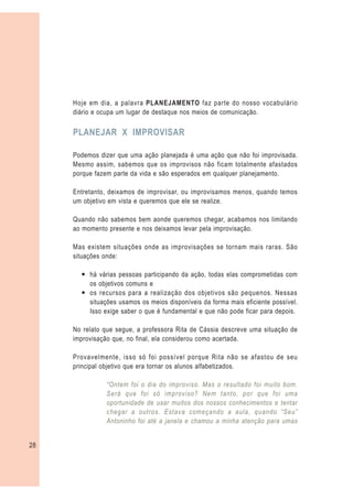 Hoje em dia, a palavra PLANEJAMENTO faz parte do nosso vocabulário
     diário e ocupa um lugar de destaque nos meios de comunicação.

     PLANEJAR X IMPROVISAR

     Podemos dizer que uma ação planejada é uma ação que não foi improvisada.
     Mesmo assim, sabemos que os improvisos não ficam totalmente afastados
     porque fazem parte da vida e são esperados em qualquer planejamento.

     Entretanto, deixamos de improvisar, ou improvisamos menos, quando temos
     um objetivo em vista e queremos que ele se realize.

     Quando não sabemos bem aonde queremos chegar, acabamos nos limitando
     ao momento presente e nos deixamos levar pela improvisação.

     Mas existem situações onde as improvisações se tornam mais raras. São
     situações onde:

       — há várias pessoas participando da ação, todas elas comprometidas com
         os objetivos comuns e
       — os recursos para a realização dos objetivos são pequenos. Nessas
         situações usamos os meios disponíveis da forma mais eficiente possível.
         Isso exige saber o que é fundamental e que não pode ficar para depois.

     No relato que segue, a professora Rita de Cássia descreve uma situação de
     improvisação que, no final, ela considerou como acertada.

     Provavelmente, isso só foi possível porque Rita não se afastou de seu
     principal objetivo que era tornar os alunos alfabetizados.

               “Ontem foi o dia do improviso. Mas o resultado foi muito bom.
               Será que foi só improviso? Nem tanto, por que foi uma
               oportunidade de usar muitos dos nossos conhecimentos e tentar
               chegar a outros. Estava começando a aula, quando “Seu”
               Antoninho foi até a janela e chamou a minha atenção para umas


28
 
