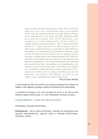 placas grandes que haviam fincado num terreno, bem na frente da
           nossa sala. Foi a conta. Todos queriam saber o que as placas
           diziam. Cada um imaginava que era uma coisa diferente. Pediam
           que eu lesse para eles. Tive, então, uma idéia. Saímos do prédio
           para juntos ler as placas. Cada um foi destacando o que
           conseguia ler, no meio de tanto escrito. 'Ali tem o número 2',
           'aqueles parecem número de telefone', 'olha, lá está escrito RUA,
           porque eu li'. Quem sabia mais e eu fomos ajudando até que
           lemos tudo. A placa anunciava a construção de dois prédios de
           três andares, com apartamentos de 2 dormitórios. Dizia que a obra
           ia levar 18 meses para ficar pronta e que as vendas já haviam
           começado. Voltamos para a sala contentes porque “Seu” Antoninho
           disse que a construção ia ser uma coisa boa, ia dar emprego para
           pedreiros e ajudantes e a sala está cheia de alunos com parentes
           procurando serviço. Mas, disse também, que o apartamento ia ser
           coisa cara e que nenhum deles nunca ia ter dinheiro para comprar
           um. O assunto da moradia foi tema de muitos comentários. Com a
           questão da moradia, ainda na cabeça, decidimos que cada um
           escreveria o seu endereço, bem completo: rua, bairro ou vila,
           cidade. Fiquei a disposição para ajudar nessa escrita.”
                                                      Rita de Cássia Almeida

A aula contada por Rita nos confirma que quando a professora tem clareza em
relação a seus objetivos consegue superar as deficiências da improvisação.

A professora conseguiu criar uma situação de leitura e de escrita bem
diferente naquela noite de aula. E, o mais interessante: envolveu os alunos.

PLANEJAMENTO - O QUE DIZ ESTA PALAVRA?

Consultando o dicionário encontramos:

Planejamento - Ato ou efeito de planejar. Trabalho de preparação para
qualquer empreendimento, segundo roteiro e métodos determinados.
(Dicionário Aurélio)



                                                                               29
 