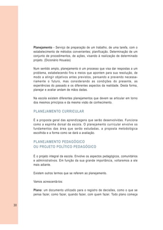 Planejamento - Serviço de preparação de um trabalho, de uma tarefa, com o
     estabelecimento de métodos convenientes; planificação. Determinação de um
     conjunto de procedimentos, de ações, visando à realização de determinado
     projeto. (Dicionário Houaiss)

     Num sentido amplo, planejamento é um processo que visa dar respostas a um
     problema, estabelecendo fins e meios que apontem para sua resolução, de
     modo a atingir objetivos antes previstos, pensando e prevendo necessa-
     riamente o futuro, mas considerando as condições do presente, as
     experiências do passado e os diferentes aspectos da realidade. Desta forma,
     planejar e avaliar andam de mãos dadas.

     Na escola existem diferentes planejamentos que devem se articular em torno
     dos mesmos princípios e da mesma visão de conhecimento.

     PLANEJAMENTO CURRICULAR

     É a proposta geral das aprendizagens que serão desenvolvidas. Funciona
     como a espinha dorsal da escola. O planejamento curricular envolve os
     fundamentos das área que serão estudadas, a proposta metodológica
     escolhida e a forma como se dará a avaliação.

     PLANEJAMENTO PEDAGÓGICO
     OU PROJETO POLÍTICO PEDAGÓGICO

     É o projeto integral da escola. Envolve os aspectos pedagógicos, comunitários
     e administrativos. Em função da sua grande importância, voltaremos a ele
     mais adiante.

     Existem outros termos que se referem ao planejamento.

     Vamos acrescentá-los:

     Plano: um documento utilizado para o registro de decisões, como o que se
     pensa fazer, como fazer, quando fazer, com quem fazer. Todo plano começa


30
 