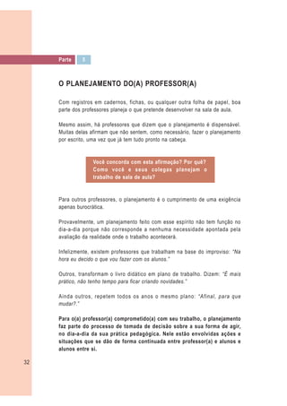 Parte    5



     O PLANEJAMENTO DO(A) PROFESSOR(A)

     Com registros em cadernos, fichas, ou qualquer outra folha de papel, boa
     parte dos professores planeja o que pretende desenvolver na sala de aula.

     Mesmo assim, há professores que dizem que o planejamento é dispensável.
     Muitas delas afirmam que não sentem, como necessário, fazer o planejamento
     por escrito, uma vez que já tem tudo pronto na cabeça.


                  Você concorda com esta afirmação? Por quê?
                  Como você e seus colegas planejam o
                  trabalho de sala de aula?


     Para outros professores, o planejamento é o cumprimento de uma exigência
     apenas burocrática.

     Provavelmente, um planejamento feito com esse espírito não tem função no
     dia-a-dia porque não corresponde a nenhuma necessidade apontada pela
     avaliação da realidade onde o trabalho acontecerá.

     Infelizmente, existem professores que trabalham na base do improviso: “Na
     hora eu decido o que vou fazer com os alunos.”

     Outros, transformam o livro didático em plano de trabalho. Dizem: “É mais
     prático, não tenho tempo para ficar criando novidades.”

     Ainda outros, repetem todos os anos o mesmo plano: “Afinal, para que
     mudar?.”

     Para o(a) professor(a) comprometido(a) com seu trabalho, o planejamento
     faz parte do processo de tomada de decisão sobre a sua forma de agir,
     no dia-a-dia da sua prática pedagógica. Nele estão envolvidas ações e
     situações que se dão de forma continuada entre professor(a) e alunos e
     alunos entre si.

32
 