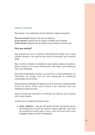 COMO PLANEJAR

Para planejar, o(a) professor(a) precisa responder a algumas perguntas:

Para que ensinar? Pergunta que leva aos objetivos;
O que ensinar? Pergunta que faz pensar na seleção dos conteúdos;
Como ensinar? Pergunta que faz escolher quais métodos e técnicas usar.

Para que ensinar?

Esta pergunta nos leva a considerar onde esperamos chegar com o nosso
trabalho educativo. Isto significa dizer quais os resultados que buscamos
atingir.

Mas, só temos condições de estabelecer esses objetivos depois de analisar o
grupo de alunos, com as suas características, seus limites, suas histórias de
vida e suas facilidades.

Sem estas considerações corremos o risco de tornar o nosso planejamento um
instrumento sem função, inútil por não corresponder às verdadeiras
necessidades dos envolvidos.

Esse processo de definição dos objetivos se torna muito mais eficiente quando
envolve os alunos. Afinal, esse processo é tão importante para o(a)
professor(a) quanto para eles.

Alguns cuidados são importantes na definição dos objetivos que buscamos
com o nosso trabalho.

É preciso que os objetivos escolhidos sejam:

  — claros, objetivos - para que não deixem dúvidas. Os objetivos devem
    ser expressos de tal forma que tenham o mesmo significado, tanto para
    o(a) professor(a) quanto para o aluno. Para isso devem estar numa
    linguagem simples e de fácil compreensão;


                                                                                33
 