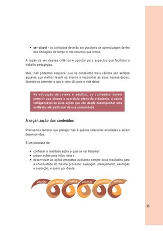 — ser viável - os conteúdos deverão ser possíveis de aprendizagem dentro
    das limitações de tempo e dos recursos que temos.

A razão de ser desses critérios é apontar para aspectos que facilitam o
trabalho pedagógico.

Mas, não podemos esquecer que os conteúdos mais válidos são sempre
aqueles que melhor levam os alunos a responder as suas necessidades,
fazendo-os aprender o que é mais útil para a vida deles.


     Na educação de jovens e adultos, os conteúdos devem
     permitir aos alunos o exercício pleno da cidadania, o saber
     indispensável às suas ações que vão desde desempenhar uma
     profissão até participar de sua comunidade.



A organização dos conteúdos

Precisamos lembrar que planejar não é apenas relacionar atividades a serem
desenvolvidas.

É um processo de:

  — conhecer a realidade sobre a qual se vai trabalhar;
  — propor ações para influir nela e
  — desenvolver as ações propostas avaliando sempre seus resultados para
    a continuidade do mesmo processo: avaliação, planejamento, execução
    e avaliação, e assim por diante.




                                                                             35
 