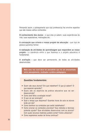 Pensando assim, o planejamento que o(a) professor(a) faz envolve aspectos
     que são nossos velhos conhecidos:

     O conhecimento dos alunos - o que eles já sabem, suas experiências de
     vida, suas expectativas, motivações etc;

     A concepção que orienta o nosso projeto de educação - que tipo de
     pessoa queremos formar;

     A realização de atividades de aprendizagem que respondem ao nosso
     projeto - a coerência entre o que fazemos e o projeto educativo é
     fundamental;

     A avaliação - que deve ser permanente, de todas as atividades
     desenvolvidas.


          Mais uma vez você deve ter percebido que há um emaranhado
          entre planejamento, avaliação e prática pedagógica.



          Questões fundamentais:

       — Quem são seus alunos? Em que trabalham? O que já sabem? O
         que esperam aprender?
       — Quais são os objetivos da prática educativa que vai ser
         desenvolvida?
       — Como será feita a avaliação inicial?
       — O que vai ser ensinado?
       — Qual o tempo que dispomos? Quantas horas de aula os alunos
         terão por dia?
       — Como distribuir os conteúdos que serão trabalhados?
       — Como ensinar os conteúdos previstos? Que métodos e técnicas
         poderão ajudar? Que atividades desenvolver com os alunos?
         Com quais recursos materiais poderá contar? Como utilizá-los?
       — Como esperamos avaliar de forma contínua?

36
 