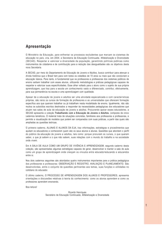 Apresentação
O Ministério da Educação, para enfrentar os processos excludentes que marcam os sistemas de
educação no país, cria, em 2004, a Secretaria de Educação Continuada, Alfabetização e Diversidade
(SECAD). Respeitar e valorizar a diversidade da população, garantindo políticas públicas como
instrumentos de cidadania e de contribuição para a redução das desigualdades são os objetivos desta
nova Secretaria.

A SECAD, por meio do Departamento de Educação de Jovens e Adultos, busca contribuir para atenuar a
dívida histórica que o Brasil tem para com todos os cidadãos de 15 anos ou mais que não concluíram a
educação básica. Para tanto, é fundamental que os professores e professoras dos sistemas públicos de
ensino saibam trabalhar com esses alunos, utilizando metodologias e práticas pedagógicas capazes de
respeitar e valorizar suas especificidades. Esse olhar voltado para o aluno como o sujeito de sua própria
aprendizagem, que traz para a escola um conhecimento vasto e diferenciado, contribui, efetivamente,
para sua permanência na escola e uma aprendizagem com qualidade.

Apesar de a educação de jovens e adultos ser uma atividade especializada e com características
próprias, são raros os cursos de formação de professores e as universidades que oferecem formação
específica aos que queiram trabalhar ou já trabalham nesta modalidade de ensino. Igualmente, não são
muitos os subsídios escritos destinados a responder às necessidades pedagógicas dos educadores que
atuam nas salas de aula da educação de jovens e adultos. Procurando apoiar esses educadores, a
SECAD apresenta a coleção Trabalhando com a Educação de Jovens e Adultos, composta de cinco
cadernos temáticos. O material trata de situações concretas, familiares aos professores e professoras, e
permite a visualização de modelos que podem ser comparados com suas práticas, a partir das quais são
ampliadas as questões teóricas.

O primeiro caderno, ALUNAS E ALUNOS DA EJA, traz informações, estratégias e procedimentos que
ajudam os educadores a conhecerem quem são os seus alunos e alunas. Questões que abordam o perfil
do público da educação de jovens e adultos, tais como: porque procuram os cursos, o que querem
saber, o que já sabem e o que não sabem, suas relações com o mundo do trabalho e na sociedade
onde vivem.

Em A SALA DE AULA COMO UM GRUPO DE VIVÊNCIA E APRENDIZAGEM, segundo caderno desta
coleção, são apresentadas algumas estratégias capazes de gerar, desenvolver e manter a sala de aula
como um grupo de aprendizagem onde cresçam os vínculos entre educador/educando e educandos
entre si.

Nos dois cadernos seguintes são abordados quatro instrumentos importantes para a prática pedagógica
dos professores e professoras: OBSERVAÇÃO E REGISTRO, AVALIAÇÃO E PLANEJAMENTO. São
desenvolvidas, entre o conjunto de questões pertinentes aos temas, suas funções e utilidades no
cotidiano do educador.

O último caderno, O PROCESSO DE APRENDIZAGEM DOS ALUNOS E PROFESSORES, apresenta
orientações e discussões relativas à teoria do conhecimento: como os alunos aprendem e como os
professores aprendem ensinando.

Boa leitura!

                                          Ricardo Henriques
                    Secretário de Educação Continuada, Alfabetização e Diversidade



                                                                                                            1
 