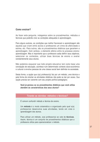 Como ensinar?

Ao fazer esta pergunta, indagamos sobre os procedimentos, métodos e
técnicas que poderão criar as condições adequadas à aprendizagem.

Para alguns autores, as condições que melhor favorecem a aprendizagem são
aquelas que criam entre alunos e professores um clima de afetividade e
estima, etc. Para outros, são os procedimentos didáticos que garantem a
aprendizagem. Com certeza, o elemento afetivo entra no processo ensino-
aprendizagem. Mas é importante que a professora saiba definir seus objetivos,
selecionar os conteúdos, utilizar boas técnicas de ensino e avaliar
constantemente seus alunos.

Não podemos esquecer que todo projeto educativo tem como base uma
concepção de educação, acontece num determinado contexto sócio-econômico
e cultural e envolve pessoas de uma classe social bem definida na sociedade.

Desta forma, a opção que o(a) professor(a) faz por um método, uma técnica e
pela forma de orientar as atividades didáticas não pode se dar por acaso. Sua
opção precisa ser coerente com seu projeto político-pedagógico.

     Você já pensou se os procedimentos didáticos que você utiliza
     atendem às características dos seus alunos?



             Tirando as dúvidas: métodos e técnicas?

     É comum confundir método e técnica de ensino.

     Um método é o modo sistemático e organizado pelo qual o(a)
     professor(a) desenvolve suas atividades, tendo em vista à
     aprendizagem dos alunos.

     Para utilizar um método, o(a) professor(a) se vale de técnicas.
     Assim, técnica é um conjunto de procedimentos didáticos que a
     professora utiliza para operacionalizar o método.

                                                                                37
 
