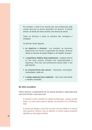 Por exemplo, o texto é um recurso que o(a) professor(a) pode
          utilizar para que os alunos aprendam um assunto. O estudo
          através da leitura de textos constitui uma técnica de ensino.

          Todas as técnicas e todos os métodos têm vantagens e
          limitações.

          As técnicas variam segundo:

          — os objetivos a alcançar - por exemplo, se queremos
            desenvolver nos alunos a capacidade de análise, devemos
            utilizar as técnicas de estudo dirigido ou de trabalho de grupo;

          — a experiência didática do(a) professor(a) - qualquer técnica
            só tem êxito quando utilizada com espontaneidade e
            segurança. Para isso o(a) professor(a) precisa saber o que
            está fazendo;

          — as características dos alunos - interesses, motivações,
            necessidades, idade etc.;

          — o tempo disponível para realizá-las - não é boa coisa deixar
            o trabalho incompleto.



     De olho na prática

     Vamos observar o planejamento de um projeto pensado e organizado para
     uma turma da EJA, numa zona rural.

          O Instituto Lumiar mantém na cidade de Mairinque, estado de São
          Paulo, um curso para jovens e adultos, em parceria com a Prefeitura
          local.

          A escola que abriga o curso fica na zona rural da cidade e os alunos
          são pequenos colonos, que se dedicam a cultivar alguns produtos
          agrícolas ou criar alguns animais.
38
 