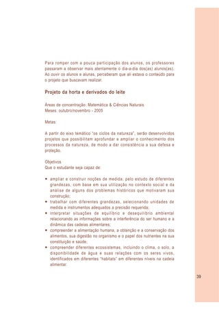 Para romper com a pouca participação dos alunos, os professores
passaram a observar mais atentamente o dia-a-dia dos(as) alunos(as).
Ao ouvir os alunos e alunas, perceberam que ali estava o conteúdo para
o projeto que buscavam realizar.

Projeto da horta e derivados do leite

Áreas de concentração: Matemática & Ciências Naturais
Meses: outubro/novembro - 2005

Metas:

A partir do eixo temático “os ciclos da natureza”, serão desenvolvidos
projetos que possibilitam aprofundar e ampliar o conhecimento dos
processos da natureza, de modo a dar consistência a sua defesa e
proteção.

Objetivos
Que o estudante seja capaz de:

— ampliar e construir noções de medida, pelo estudo de diferentes
  grandezas, com base em sua utilização no contexto social e da
  análise de alguns dos problemas históricos que motivaram sua
  construção;
— trabalhar com diferentes grandezas, selecionando unidades de
  medida e instrumentos adequados a precisão requerida;
— interpretar situações de equilíbrio e desequilíbrio ambiental
  relacionando as informações sobre a interferência do ser humano e a
  dinâmica das cadeias alimentares;
— compreender a alimentação humana, a obtenção e a conservação dos
  alimentos, sua digestão no organismo e o papel dos nutrientes na sua
  constituição e saúde;
— compreender diferentes ecossistemas, incluindo o clima, o solo, a
  disponibilidade de água e suas relações com os seres vivos,
  identificados em diferentes “habitats” em diferentes níveis na cadeia
  alimentar.

                                                                          39
 