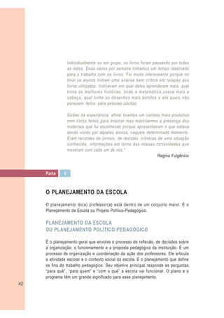 Individualmente ou em grupo, os livros foram passando por todas
                   as mãos. Duas vezes por semana tínhamos um tempo reservado
                   para o trabalho com os livros. Foi muito interessante porque no
                   final os alunos tinham uma análise bem crítica em relação aos
                   livros utilizados. Indicavam em qual deles aprenderam mais, qual
                   tinha as melhores histórias, onde a matemática usava mais a
                   cabeça, qual tinha os desenhos mais bonitos e até quais não
                   pareciam feitos para pessoas adultas.

                   Gostei da experiência, afinal tivemos um contato mais produtivo
                   com livros feitos para ensinar mas mantivemos a presença dos
                   materiais que fui escolhendo porque apresentavam o que estava
                   sendo vivido por aqueles alunos, naquele determinado momento.
                   Eram recordes de jornais, de revistas, crônicas de uma situação
                   conhecida, informações em torno das nossas curiosidades que
                   mexeram com cada um de nós.”
                                                                   Regina Fulgêncio


     Parte     6



     O PLANEJAMENTO DA ESCOLA

     O planejamento do(a) professor(a) está dentro de um conjunto maior. É o
     Planejamento da Escola ou Projeto Político-Pedagógico.

     PLANEJAMENTO DA ESCOLA
     OU PLANEJAMENTO POLÍTICO-PEDAGÓGICO

     É o planejamento geral que envolve o processo de reflexão, de decisões sobre
     a organização, o funcionamento e a proposta pedagógica da instituição. É um
     processo de organização e coordenação da ação dos professores. Ele articula
     a atividade escolar e o contexto social da escola. É o planejamento que define
     os fins do trabalho pedagógico. Seu objetivo principal responde as perguntas
     “para quê”, “para quem” e “com o quê” a escola vai funcionar. O plano e o
     programa têm um grande significado para esse planejamento.
42
 