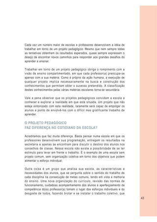 Cada vez um número maior de escolas e professores desenvolvem a idéia de
trabalhar em torno de um projeto pedagógico. Mesmo que nem sempre todas
as tentativas obtenham os resultados esperados, quase sempre expressam o
desejo de encontrar novos caminhos para responder aos grandes desafios do
aprender e ensinar.

Trabalhar em torno de um projeto pedagógico obriga o rompimento com a
visão de ensino compartimentado, em que cada professor(a) preocupa-se
apenas com a sua matéria. Como é próprio da ação humana, a execução de
qualquer projeto implica necessariamente na busca e construção dos
conhecimentos que permitam obter o sucesso pretendido. A classificação
destes conhecimentos pelas várias matérias escolares torna-se secundária.

Vale a pena observar que os projetos pedagógicos convidam a escola a
conhecer e explorar a realidade em que está situada. Um projeto que não
esteja sintonizado com esta realidade, raramente será capaz de empolgar os
alunos a ponto de envolvê-los com o difícil mas gratificante trabalho de
aprender.

O PROJETO PEDAGÓGICO
FAZ DIFERENÇA NO COTIDIANO DA ESCOLA?

Acreditamos que faz muita diferença. Basta pensar numa escola em que os
professores desenvolvem sua programação, entregam os resultados na
secretaria e apenas se encontram para discutir o destino dos alunos nos
conselhos de classe. Nessa escola não existe a possibilidade de se ter
estímulo para levar em frente o trabalho. É o exemplo de uma escola sem
projeto comum, sem organização coletiva em torno dos objetivos que podem
alimentar o esforço individual.

Outra coisa é um grupo que analisa sua escola, as características e
necessidades dos alunos, que se pergunta sobre o sentido do trabalho de
cada disciplina na consecução de metas comuns, tendo em vista a melhoria
do ensino. Uma nova organização do currículo, revisão das normas de
funcionamento, cuidadoso acompanhamento dos alunos e aperfeiçoamento da
competência do(a) professor(a) tomam o lugar dos esforços individuais e do
desgaste de todos, fazendo brotar e se instalar o trabalho coletivo, que
                                                                             43
 