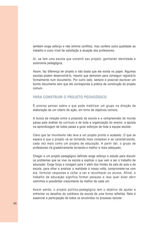 também exige esforço e não elimina conflitos, mas confere outra qualidade ao
     trabalho e outro nível de satisfação à atuação dos professores.

     Aí, se tem uma escola que constrói seu projeto, ganhando identidade e
     autonomia pedagógica.

     Assim, faz diferença ter projeto e não basta que ele exista no papel. Algumas
     escolas podem desenvolvê-lo, mesmo que demorem para conseguir registrá-lo
     formalmente num documento. Por outro lado, sempre é possível escrever um
     bonito documento sem que ele corresponda à prática de construção do projeto
     comum.

     PARA CONSTRUIR O PROJETO PEDAGÓGICO

     É preciso pensar sobre o que pode mobilizar um grupo na direção da
     elaboração de um roteiro de ação, em torno de objetivos comuns.

     A busca da relação entre a proposta da escola e a compreensão do mundo
     passa pela análise do currículo e de toda a organização do ensino: a aposta
     na aprendizagem de todos passa a guiar esforços de toda a equipe escolar.

     Claro que tal movimento não leva a um projeto pronto e acabado. O que se
     espera é que o projeto vá se tornando mais complexo e se caracterizando,
     cada vez mais como um projeto de educação. A partir daí, o grupo de
     professores irá gradativamente tornando-o melhor e mais adequado.

     Chegar a um projeto pedagógico definido exige esforço e estudo para discutir
     os problemas que se vive na escola e explicar o que vem a ser o trabalho de
     educação. Exige força e coragem para ir além dos limites da sala de aula e da
     escola, para olhar e analisar a realidade à nossa volta, comprometer-se com
     ela, formular respostas e voltar a ver e reconhecer os alunos. Afinal, o
     trabalho de educação significa formar pessoas e isso quer dizer abrir
     caminhos e possibilitar crescimento do melhor de cada um.

     Assim sendo, o projeto político-pedagógico tem o objetivo de ajudar a
     enfrentar os desafios do cotidiano da escola de uma forma refletida. Nele é
     essencial a participação de todos os envolvidos no processo escolar.
44
 