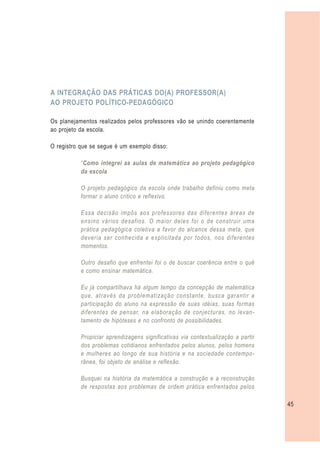 A INTEGRAÇÃO DAS PRÁTICAS DO(A) PROFESSOR(A)
AO PROJETO POLÍTICO-PEDAGÓGICO

Os planejamentos realizados pelos professores vão se unindo coerentemente
ao projeto da escola.

O registro que se segue é um exemplo disso:

           “Como integrei as aulas de matemática ao projeto pedagógico
           da escola

           O projeto pedagógico da escola onde trabalho definiu como meta
           formar o aluno crítico e reflexivo.

           Essa decisão impôs aos professores das diferentes áreas de
           ensino vários desafios. O maior deles foi o de construir uma
           prática pedagógica coletiva a favor do alcance dessa meta, que
           deveria ser conhecida e explicitada por todos, nos diferentes
           momentos.

           Outro desafio que enfrentei foi o de buscar coerência entre o quê
           e como ensinar matemática.

           Eu já compartilhava há algum tempo da concepção de matemática
           que, através da problematização constante, busca garantir a
           participação do aluno na expressão de suas idéias, suas formas
           diferentes de pensar, na elaboração de conjecturas, no levan-
           tamento de hipóteses e no confronto de possibilidades.

           Propiciar aprendizagens significativas via contextualização a partir
           dos problemas cotidianos enfrentados pelos alunos, pelos homens
           e mulheres ao longo de sua história e na sociedade contempo-
           rânea, foi objeto de análise e reflexão.

           Busquei na história da matemática a construção e a reconstrução
           de respostas aos problemas de ordem prática enfrentados pelos

                                                                                  45
 