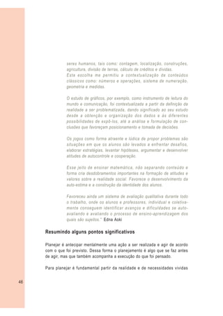 seres humanos, tais como: contagem, localização, construções,
                agricultura, divisão de terras, cálculo de créditos e dívidas.
                Esta escolha me permitiu a contextualização de conteúdos
                clássicos como: números e operações, sistema de numeração,
                geometria e medidas.

                O estudo de gráficos, por exemplo, como instrumento de leitura do
                mundo e comunicação, foi contextualizada a partir da definição da
                realidade a ser problematizada, dando significado ao seu estudo
                desde a obtenção e organização dos dados e às diferentes
                possibilidades de expô-los, até a análise e formulação de con-
                clusões que favoreçam posicionamento e tomada de decisões.

                Os jogos como forma atraente e lúdica de propor problemas são
                situações em que os alunos são levados a enfrentar desafios,
                elaborar estratégias, levantar hipóteses, argumentar e desenvolver
                atitudes de autocontrole e cooperação.

                Esse jeito de ensinar matemática, não separando conteúdo e
                forma cria desdobramentos importantes na formação de atitudes e
                valores sobre a realidade social. Favorece o desenvolvimento da
                auto-estima e a construção da identidade dos alunos.

                Favoreceu ainda um sistema de avaliação qualitativa durante todo
                o trabalho, onde os alunos e professores, individual e coletiva-
                mente conseguem identificar avanços e dificuldades se auto-
                avaliando e avaliando o processo de ensino-aprendizagem dos
                quais são sujeitos.” Edna Aoki

     Resumindo alguns pontos significativos

     Planejar é antecipar mentalmente uma ação a ser realizada e agir de acordo
     com o que foi previsto. Dessa forma o planejamento é algo que se faz antes
     de agir, mas que também acompanha a execução do que foi pensado.

     Para planejar é fundamental partir da realidade e de necessidades vividas


46
 