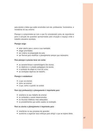 pela escola e todos que estão envolvidos com ela: professores, funcionários, e
moradores do seu entorno.

Planejar é comprometer-se com o que foi considerado como de importância
para a solução de questões apresentadas pela situação e espaço onde o
trabalho educativo acontece.

Planejar exige:

  —   estar aberto para o aluno e sua realidade;
  —   eleger prioridades;
  —   ser criativo na preparação da aula;
  —   ser flexível para modificar o planejamento sempre que necessário.

Para planejar é preciso levar em conta:

  —   as características e aprendizagens dos alunos;
  —   os objetivos e o projeto pedagógico da escola;
  —   o conteúdo da etapa ou nível do curso;
  —   as condições objetivas de trabalho.

Planejar é estabelecer:

  — o que vai ensinar;
  — como vai ensinar;
  — o que, como e quando vai avaliar.

Para o(a) professor(a) o planejamento é importante para:

  —   orientá-lo no seu trabalho de ensinar:
  —   os conteúdos a serem desenvolvidos;
  —   os recursos didáticos mais adequados;
  —   os procedimentos que serão usados na avaliação.

Para os alunos o planejamento é importante para:

  — orientá-los no seu processo de aprender;
  — auxiliá-los a organizar seus esforços para atingir o que se espera deles.

                                                                                 47
 