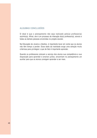 ALGUMAS CONCLUSÕES

     O ideal é que o planejamento não seja realizado pelo(a) professor(a)
     sozinho(a). Afinal, ele é um processo de interação do(a) professor(a), alunos e
     todas as demais pessoas envolvidas no projeto escolar.

     Na Educação de Jovens e Adultos, é importante levar em conta que os alunos
     não têm tempo a perder. Esse dado da realidade exige uma seleção muito
     criteriosa para privilegiar o que de fato é importante aprender.

     Quando os professores colocam a serviço dos alunos sua competência e sua
     disposição para aprender e ensinar juntos, encontram no planejamento um
     auxiliar para que os alunos consigam aprender e ser mais.




48
 