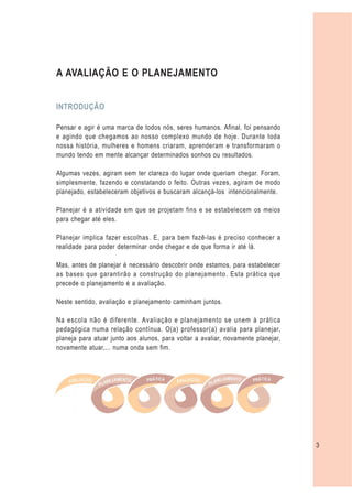 A AVALIAÇÃO E O PLANEJAMENTO


INTRODUÇÃO

Pensar e agir é uma marca de todos nós, seres humanos. Afinal, foi pensando
e agindo que chegamos ao nosso complexo mundo de hoje. Durante toda
nossa história, mulheres e homens criaram, aprenderam e transformaram o
mundo tendo em mente alcançar determinados sonhos ou resultados.

Algumas vezes, agiram sem ter clareza do lugar onde queriam chegar. Foram,
simplesmente, fazendo e constatando o feito. Outras vezes, agiram de modo
planejado, estabeleceram objetivos e buscaram alcançá-los intencionalmente.

Planejar é a atividade em que se projetam fins e se estabelecem os meios
para chegar até eles.

Planejar implica fazer escolhas. E, para bem fazê-las é preciso conhecer a
realidade para poder determinar onde chegar e de que forma ir até lá.

Mas, antes de planejar é necessário descobrir onde estamos, para estabelecer
as bases que garantirão a construção do planejamento. Esta prática que
precede o planejamento é a avaliação.

Neste sentido, avaliação e planejamento caminham juntos.

Na escola não é diferente. Avaliação e planejamento se unem à prática
pedagógica numa relação contínua. O(a) professor(a) avalia para planejar,
planeja para atuar junto aos alunos, para voltar a avaliar, novamente planejar,
novamente atuar,... numa onda sem fim.




                                                                                  3
 