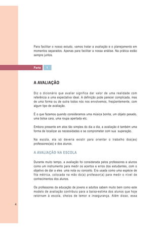 Para facilitar o nosso estudo, vamos tratar a avaliação e o planejamento em
    momentos separados. Apenas para facilitar a nossa análise. Na prática estão
    sempre juntos.


    Parte    1



    A AVALIAÇÃO

    Diz o dicionário que avaliar significa dar valor de uma realidade com
    referência a uma expectativa ideal. A definição pode parecer complicada, mas
    de uma forma ou de outra todos nós nos envolvemos, freqüentemente, com
    algum tipo de avaliação.

    É o que fazemos quando consideramos uma música bonita, um objeto pesado,
    uma bolsa cara, uma roupa apertada etc.

    Embora presente em atos tão simples do dia a dia, a avaliação é também uma
    forma de localizar as necessidades e se comprometer com sua superação.

    Na escola, ela só deveria existir para orientar o trabalho dos(as)
    professores(as) e dos alunos.

    A AVALIAÇÃO NA ESCOLA

    Durante muito tempo, a avaliação foi considerada pelos professores e alunos
    como um instrumento para medir os acertos e erros dos estudantes, com o
    objetivo de dar a eles uma nota ou conceito. Era usada como uma espécie de
    fita métrica, colocada na mão do(a) professor(a) para medir o nível de
    conhecimentos dos alunos.

    Os professores da educação de jovens e adultos sabem muito bem como este
    modelo de avaliação contribuiu para a baixa-estima dos alunos que hoje
    retornam à escola, cheios de temor e insegurança. Além disso, essa

4
 