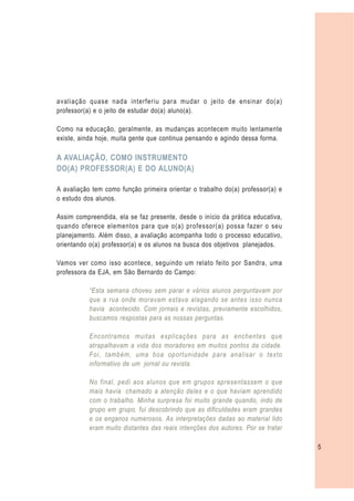 avaliação quase nada interferiu para mudar o jeito de ensinar do(a)
professor(a) e o jeito de estudar do(a) aluno(a).

Como na educação, geralmente, as mudanças acontecem muito lentamente
existe, ainda hoje, muita gente que continua pensando e agindo dessa forma.

A AVALIAÇÃO, COMO INSTRUMENTO
DO(A) PROFESSOR(A) E DO ALUNO(A)

A avaliação tem como função primeira orientar o trabalho do(a) professor(a) e
o estudo dos alunos.

Assim compreendida, ela se faz presente, desde o início da prática educativa,
quando oferece elementos para que o(a) professor(a) possa fazer o seu
planejamento. Além disso, a avaliação acompanha todo o processo educativo,
orientando o(a) professor(a) e os alunos na busca dos objetivos planejados.

Vamos ver como isso acontece, seguindo um relato feito por Sandra, uma
professora da EJA, em São Bernardo do Campo:

           “Esta semana choveu sem parar e vários alunos perguntavam por
           que a rua onde moravam estava alagando se antes isso nunca
           havia acontecido. Com jornais e revistas, previamente escolhidos,
           buscamos respostas para as nossas perguntas.

           Encontramos muitas explicações para as enchentes que
           atrapalhavam a vida dos moradores em muitos pontos da cidade.
           Foi, também, uma boa oportunidade para analisar o texto
           informativo de um jornal ou revista.

           No final, pedi aos alunos que em grupos apresentassem o que
           mais havia chamado a atenção deles e o que haviam aprendido
           com o trabalho. Minha surpresa foi muito grande quando, indo de
           grupo em grupo, fui descobrindo que as dificuldades eram grandes
           e os enganos numerosos. As interpretações dadas ao material lido
           eram muito distantes das reais intenções dos autores. Por se tratar

                                                                                 5
 