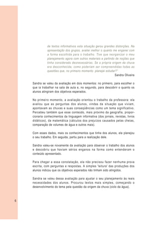 de textos informativos esta situação gerou grandes distorções. Na
               apresentação dos grupos, avaliei melhor o quanto me enganei com
               a forma escolhida para o trabalho. Tive que reorganizar o meu
               planejamento agora com outros materiais e partindo de noções que
               tinha considerado desnecessárias. Se a própria origem da chuva
               era desconhecida, como poderiam ser compreendidas todas as
               questões que, no primeiro momento planejei estudar?”
                                                                 Sandra Oliveira

    Sandra se valeu da avaliação em dois momentos: no primeiro, para escolher o
    que ia trabalhar na sala de aula e, no segundo, para descobrir o quanto os
    alunos atingiram dos objetivos esperados.

    No primeiro momento, a avaliação orientou o trabalho da professora: ela
    avaliou que as perguntas dos alunos, vindas da situação que viviam,
    apontavam as chuvas e suas conseqüências como um tema significativo.
    Percebeu também que esse conteúdo, mais próximo da geografia, propor-
    cionaria conhecimentos da linguagem informativa (dos jornais, revistas, livros
    didáticos), da matemática (cálculos dos prejuízos causados pelas cheias,
    comparação de volumes de água e outros mais).

    Com esses dados, mais os conhecimentos que tinha dos alunos, ela planejou
    o seu trabalho. Em seguida, partiu para a realização dele.

    Sandra valeu-se novamente da avaliação para observar o trabalho dos alunos
    e descobriu que haviam sérios enganos na forma como entenderam o
    conteúdo apresentado.

    Para chegar a essa constatação, ela não precisou fazer nenhuma prova
    escrita, com perguntas e respostas. A simples 'leitura' das produções dos
    alunos indicou que os objetivos esperados não tinham sido atingidos.

    Sandra se valeu dessa avaliação para ajustar o seu planejamento às reais
    necessidades dos alunos. Procurou textos mais simples, começando o
    desenvolvimento do tema pela questão da origem da chuva (ciclo da água).



6
 